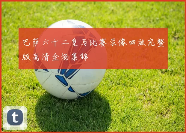 巴萨六十二皇马比赛录像回放完整版高清全场集锦