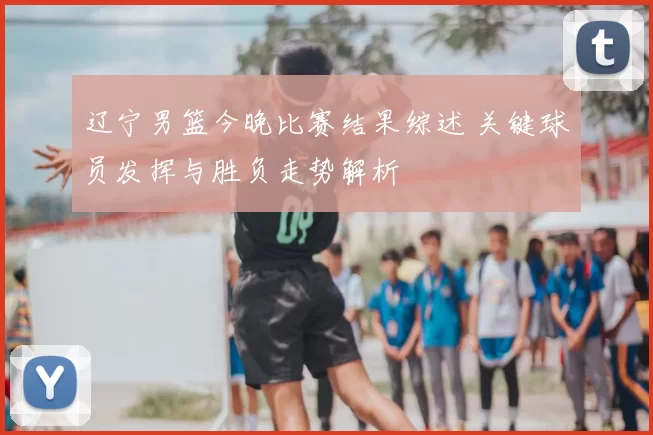 辽宁男篮今晚比赛结果综述 关键球员发挥与胜负走势解析