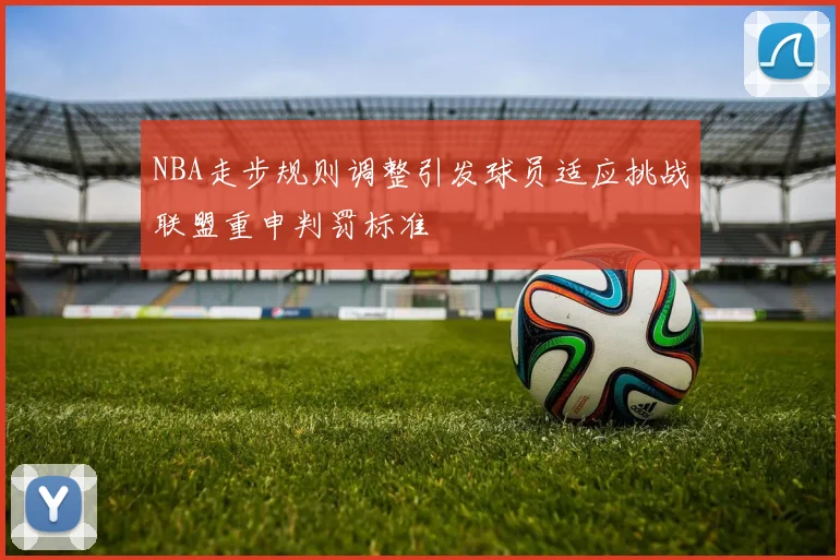 NBA走步规则调整引发球员适应挑战联盟重申判罚标准