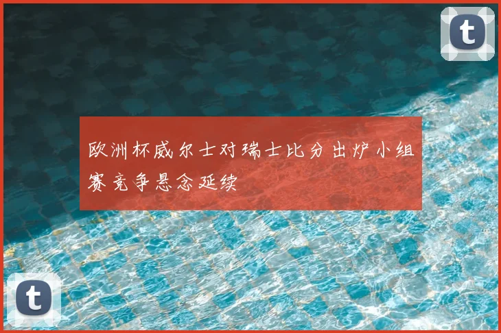 欧洲杯威尔士对瑞士比分出炉小组赛竞争悬念延续