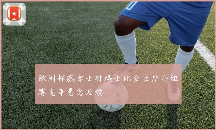 欧洲杯威尔士对瑞士比分出炉小组赛竞争悬念延续