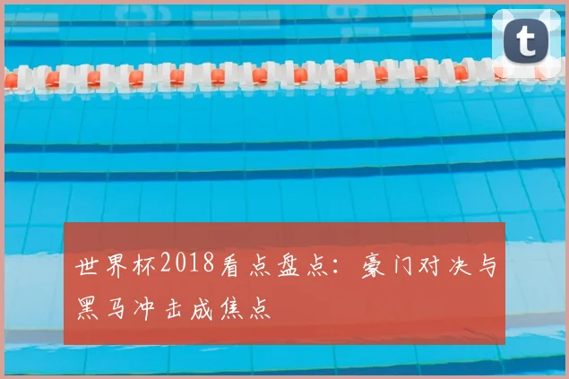 世界杯2018看点盘点:豪门对决与黑马冲击成焦点
