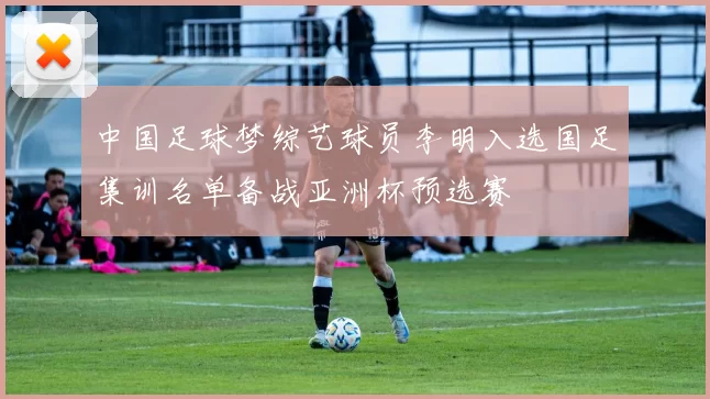 中国足球梦综艺球员李明入选国足集训名单备战亚洲杯预选赛