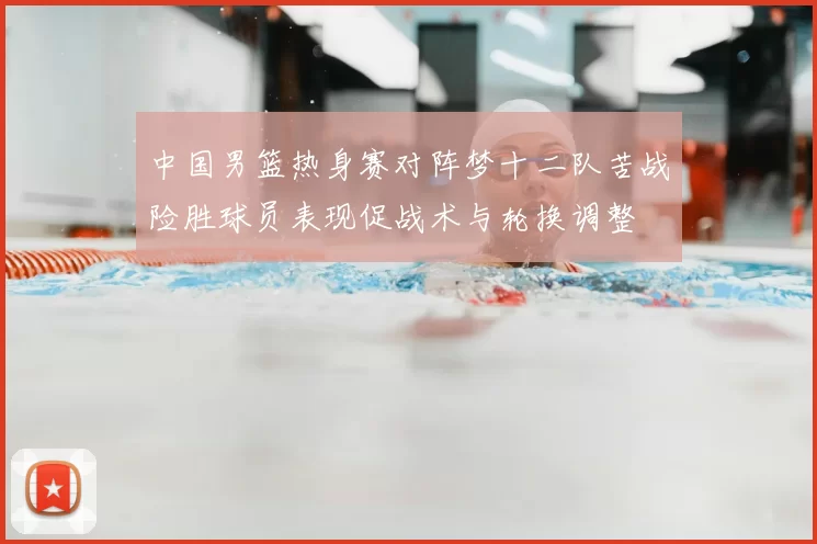 中国男篮热身赛对阵梦十二队苦战险胜球员表现促战术与轮换调整