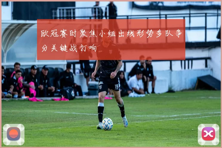 欧冠赛时聚焦小组出线形势多队争分关键战打响