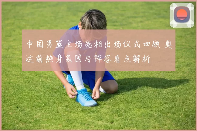 中国男篮主场亮相出场仪式回顾 奥运前热身氛围与阵容看点解析