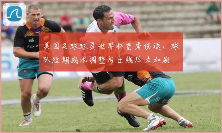美国足球球员世界杯首秀伤退,球队短期战术调整与出线压力加剧