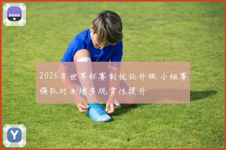 2026年世界杯赛制优化升级 小组赛强队对决增多观赏性提升