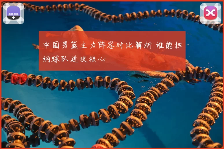 中国男篮主力阵容对比解析 谁能担纲球队进攻核心