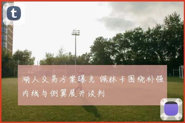 湖人交易方案曝光 佩林卡围绕补强内线与侧翼展开谈判