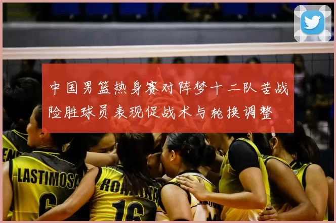 中国男篮热身赛对阵梦十二队苦战险胜球员表现促战术与轮换调整