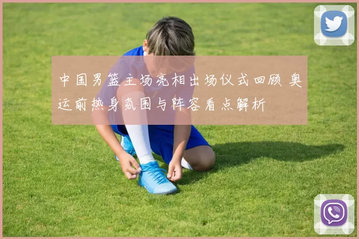 中国男篮主场亮相出场仪式回顾 奥运前热身氛围与阵容看点解析