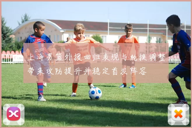 上海男篮外援回归表现与轮换调整带来攻防提升并稳定首发阵容