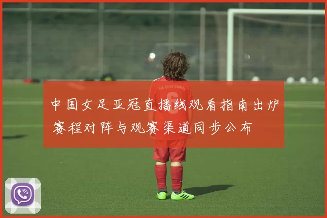 中国女足亚冠直播线观看指南出炉 赛程对阵与观赛渠道同步公布