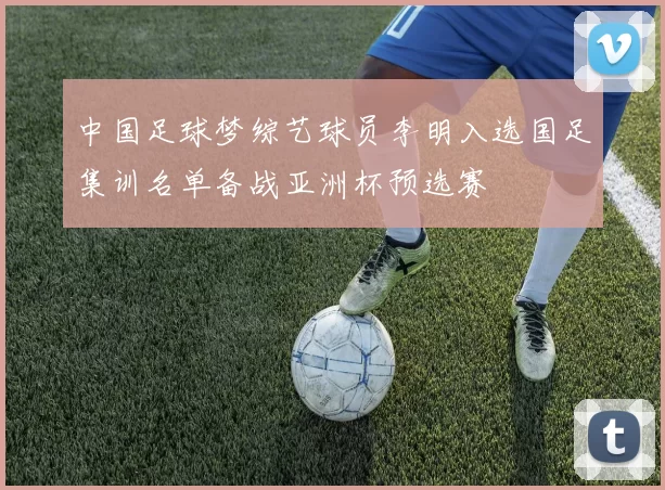 中国足球梦综艺球员李明入选国足集训名单备战亚洲杯预选赛