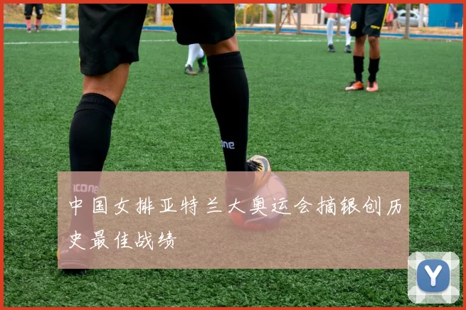 中国女排亚特兰大奥运会摘银创历史最佳战绩