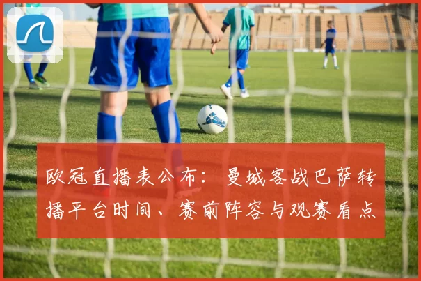 欧冠直播表公布:曼城客战巴萨转播平台时间、赛前阵容与观赛看点