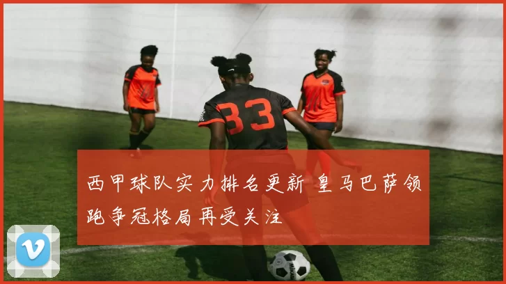 西甲球队实力排名更新 皇马巴萨领跑争冠格局再受关注