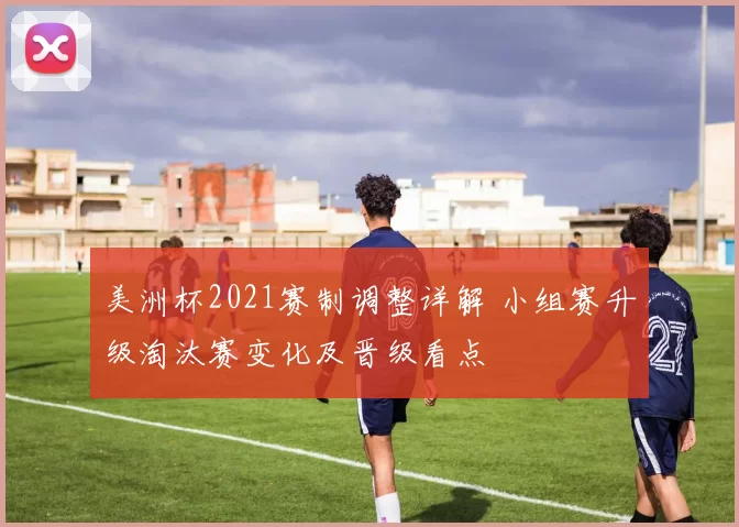 美洲杯2021赛制调整详解 小组赛升级淘汰赛变化及晋级看点