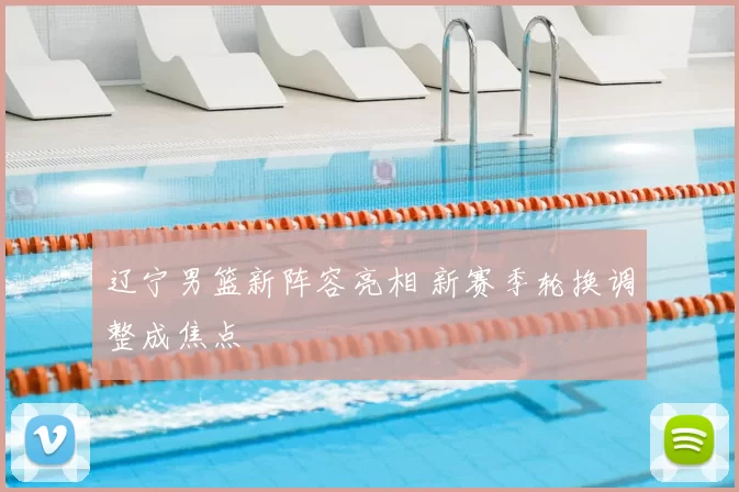 辽宁男篮新阵容亮相 新赛季轮换调整成焦点