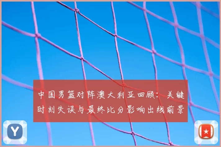 中国男篮对阵澳大利亚回顾：关键时刻失误与最终比分影响出线前景