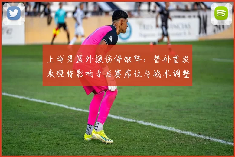 上海男篮外援伤停缺阵，替补首发表现将影响季后赛席位与战术调整