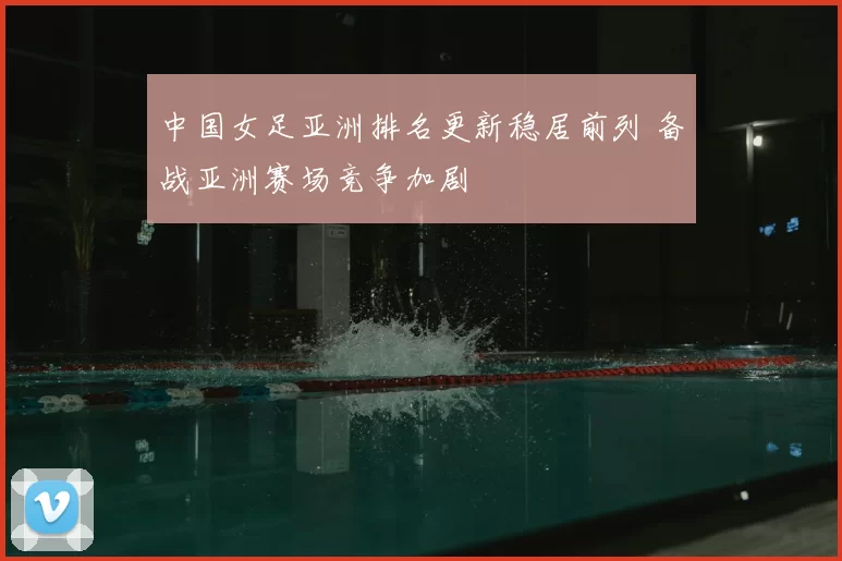 中国女足亚洲排名更新稳居前列 备战亚洲赛场竞争加剧