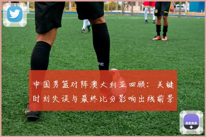 中国男篮对阵澳大利亚回顾：关键时刻失误与最终比分影响出线前景