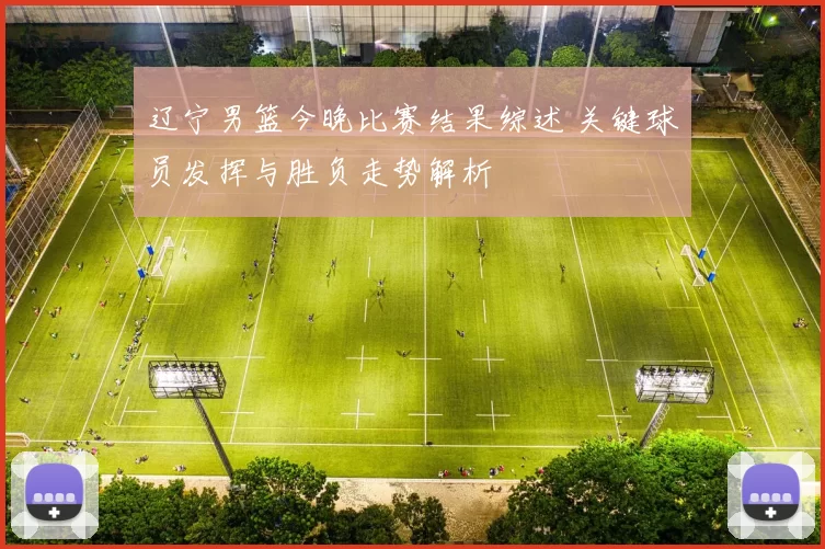 辽宁男篮今晚比赛结果综述 关键球员发挥与胜负走势解析