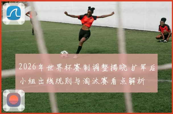 2026年世界杯赛制调整揭晓 扩军后小组出线规则与淘汰赛看点解析