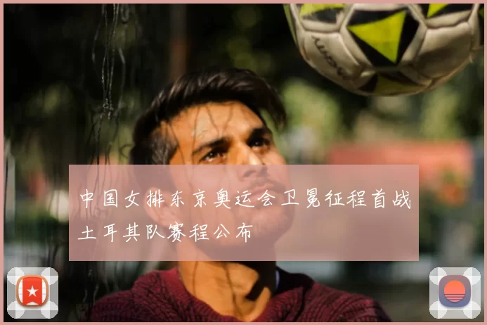 中国女排东京奥运会卫冕征程首战土耳其队赛程公布