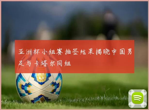 亚洲杯小组赛抽签结果揭晓中国男足与卡塔尔同组