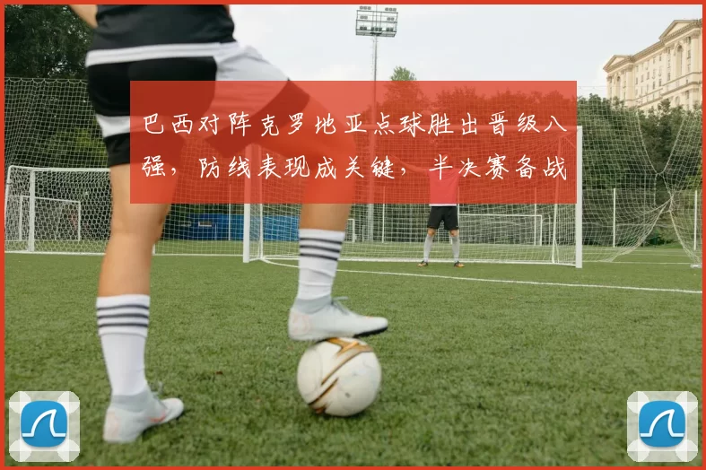 巴西对阵克罗地亚点球胜出晋级八强，防线表现成关键，半决赛备战看点