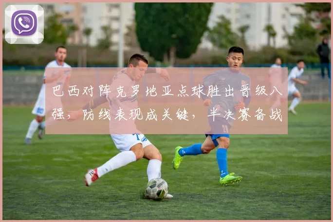 巴西对阵克罗地亚点球胜出晋级八强，防线表现成关键，半决赛备战看点