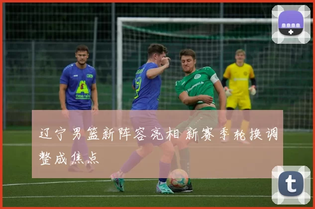 辽宁男篮新阵容亮相 新赛季轮换调整成焦点