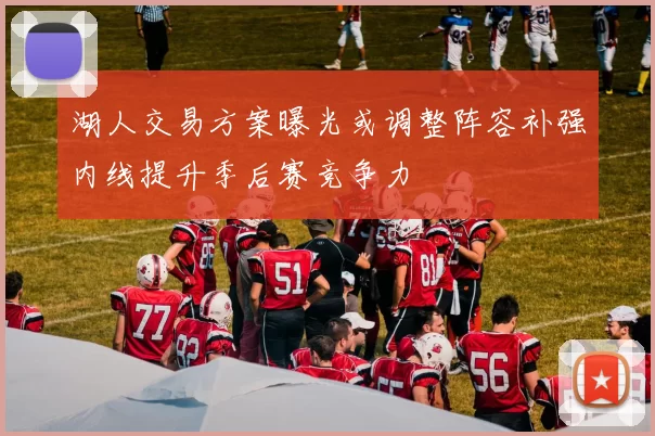 湖人交易方案曝光或调整阵容补强内线提升季后赛竞争力