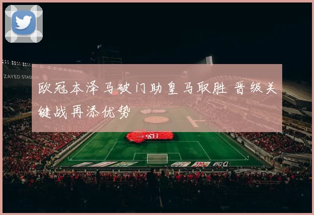 欧冠本泽马破门助皇马取胜 晋级关键战再添优势