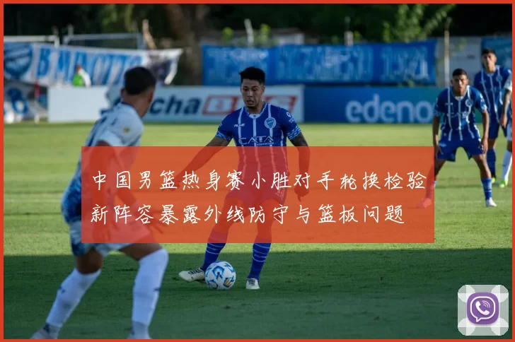 中国男篮热身赛小胜对手轮换检验新阵容暴露外线防守与篮板问题