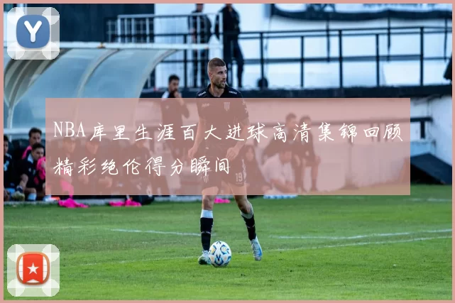 NBA库里生涯百大进球高清集锦回顾精彩绝伦得分瞬间