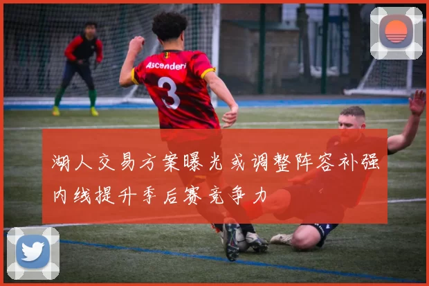 湖人交易方案曝光或调整阵容补强内线提升季后赛竞争力