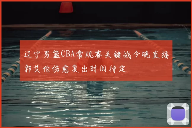 辽宁男篮CBA常规赛关键战今晚直播郭艾伦伤愈复出时间待定