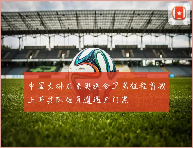 中国女排东京奥运会卫冕征程首战土耳其队告负遭遇开门黑