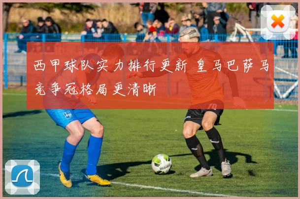 西甲球队实力排行更新 皇马巴萨马竞争冠格局更清晰